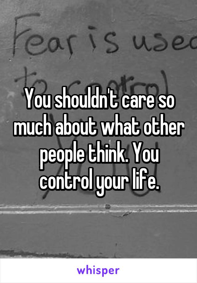 You shouldn't care so much about what other people think. You control your life.
