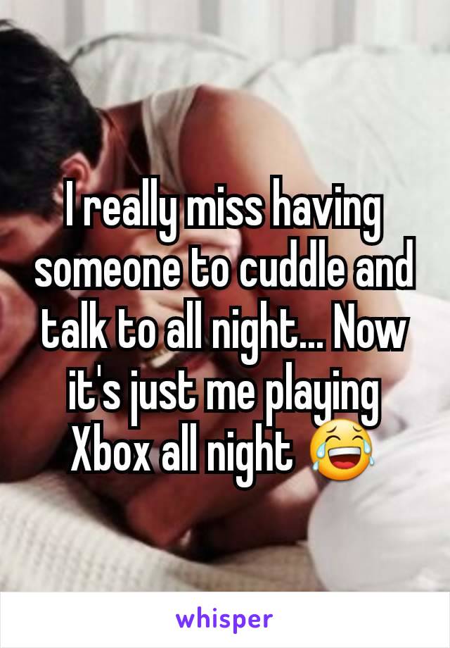 I really miss having someone to cuddle and talk to all night... Now it's just me playing Xbox all night 😂