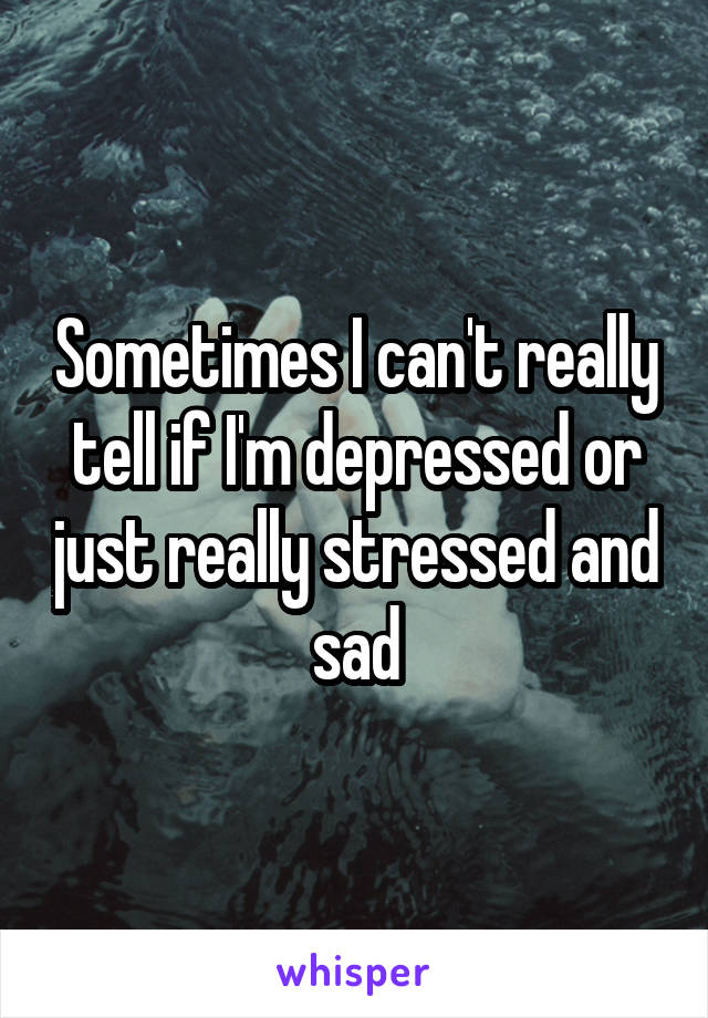 Sometimes I can't really tell if I'm depressed or just really stressed and sad