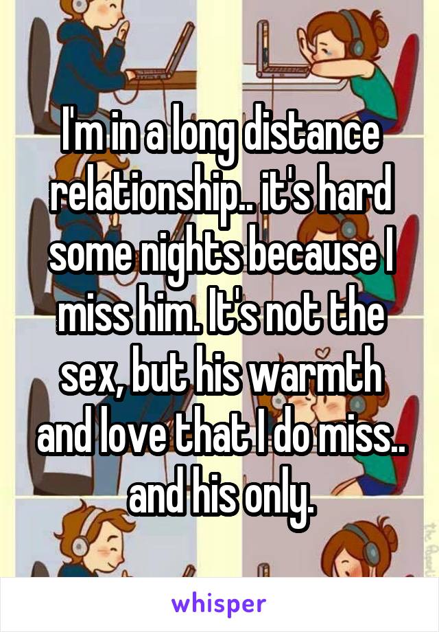 I'm in a long distance relationship.. it's hard some nights because I miss him. It's not the sex, but his warmth and love that I do miss.. and his only.