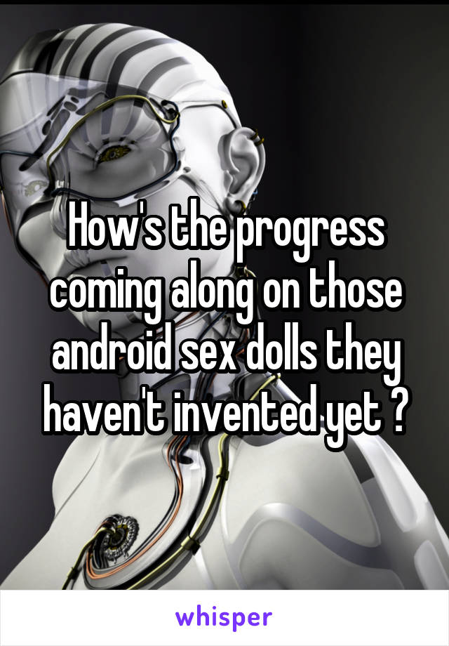 How's the progress coming along on those android sex dolls they haven't invented yet ?