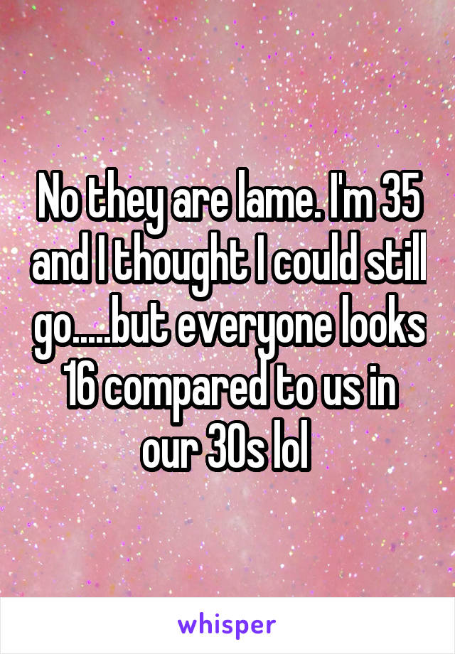 No they are lame. I'm 35 and I thought I could still go.....but everyone looks 16 compared to us in our 30s lol 