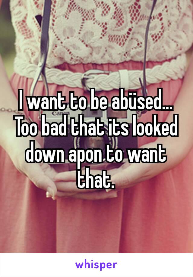 I want to be abüsed... Too bad that its looked down apon to want that.