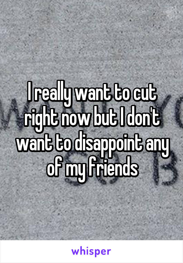 I really want to cut right now but I don't want to disappoint any of my friends