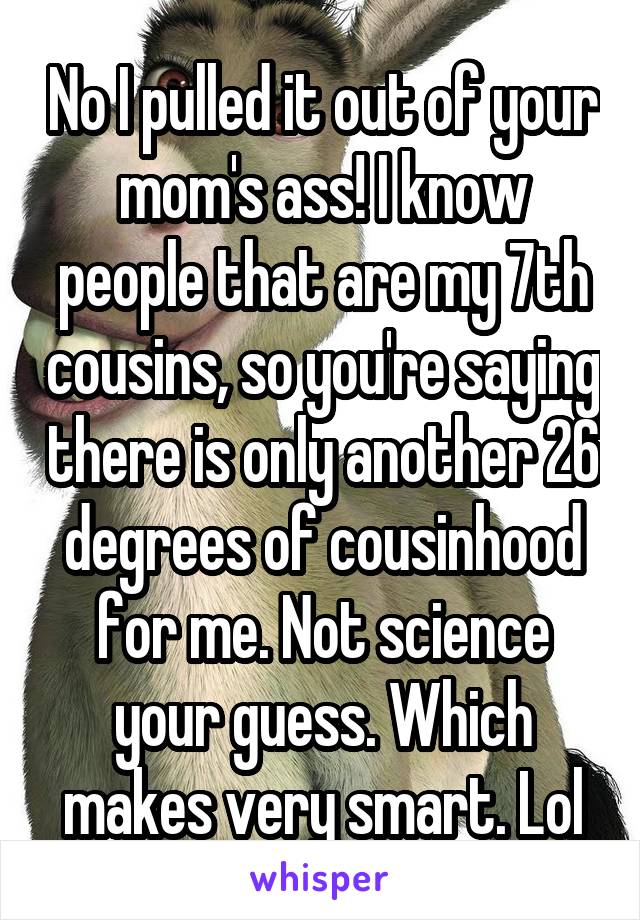 No I pulled it out of your mom's ass! I know people that are my 7th cousins, so you're saying there is only another 26 degrees of cousinhood for me. Not science your guess. Which makes very smart. Lol