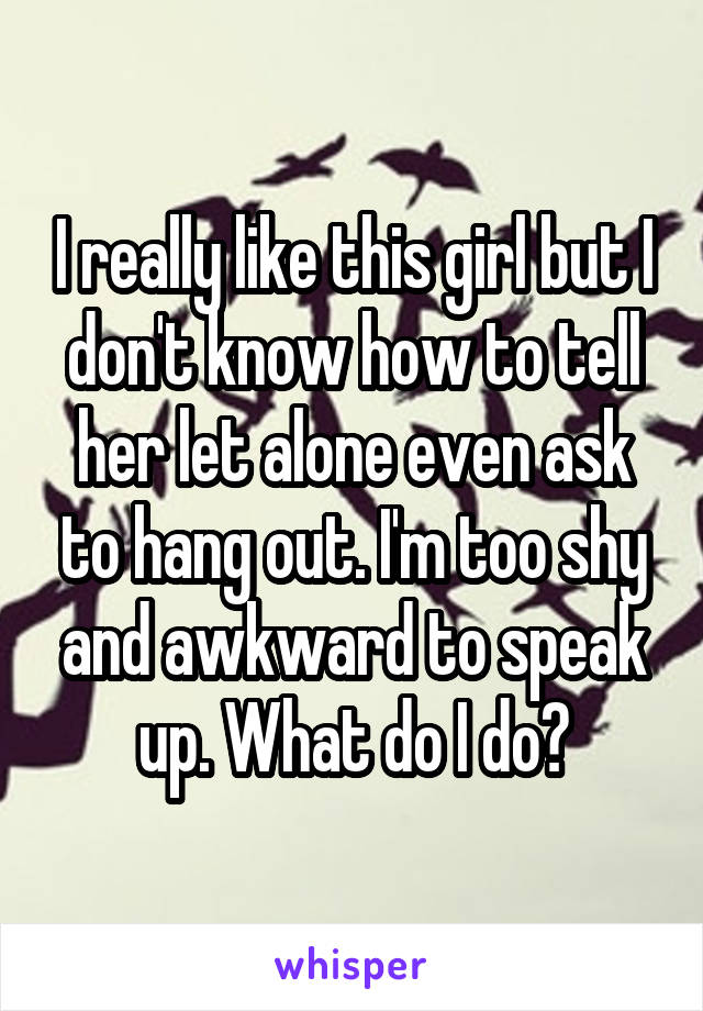 I really like this girl but I don't know how to tell her let alone even ask to hang out. I'm too shy and awkward to speak up. What do I do?