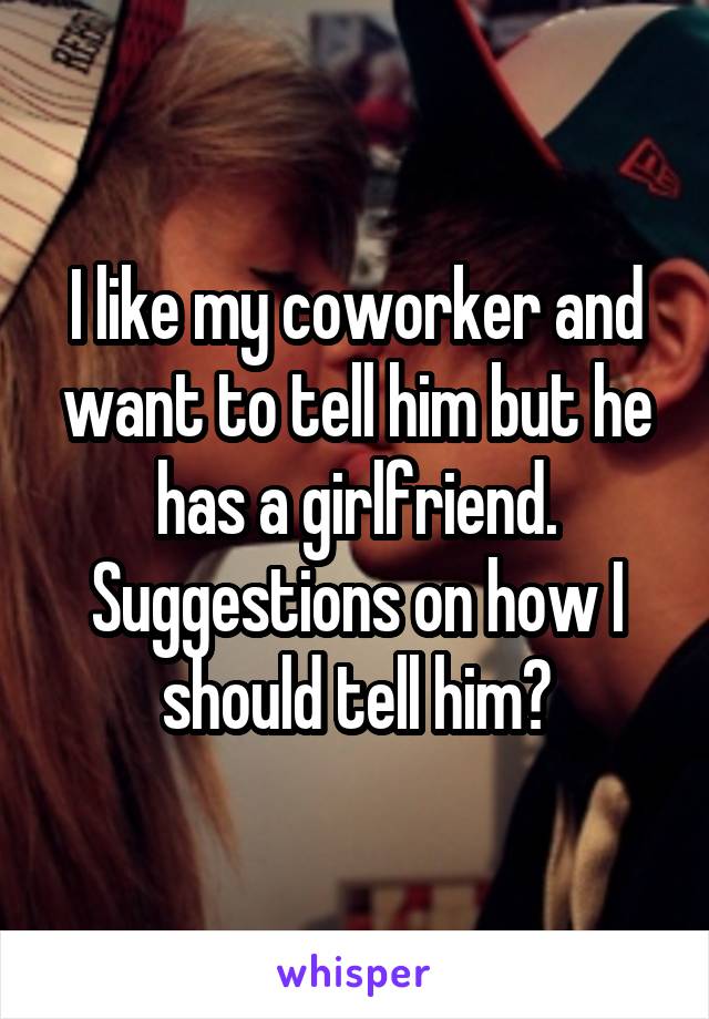 I like my coworker and want to tell him but he has a girlfriend. Suggestions on how I should tell him?