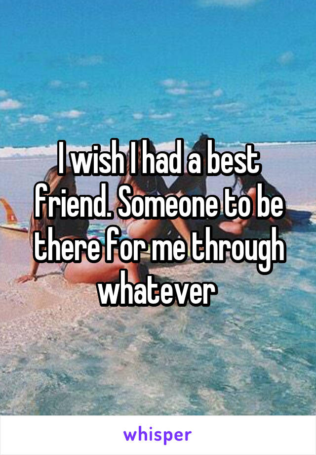 I wish I had a best friend. Someone to be there for me through whatever 