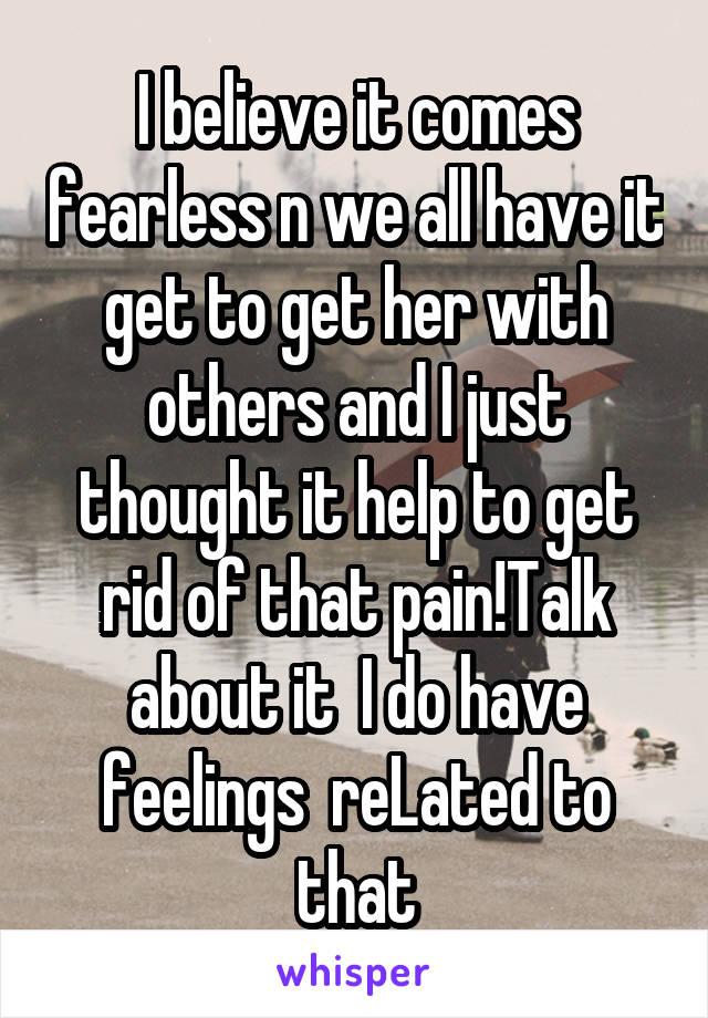 I believe it comes fearless n we all have it get to get her with others and I just thought it help to get rid of that pain!Talk about it  I do have feelings  reLated to that