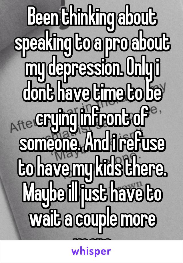 Been thinking about speaking to a pro about my depression. Only i dont have time to be crying infront of someone. And i refuse to have my kids there. Maybe ill just have to wait a couple more years