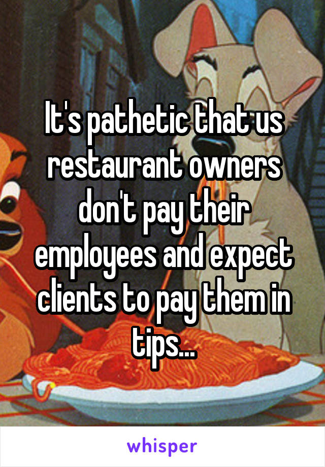 It's pathetic that us restaurant owners don't pay their employees and expect clients to pay them in tips...