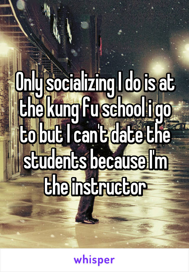 Only socializing I do is at the kung fu school i go to but I can't date the students because I'm the instructor