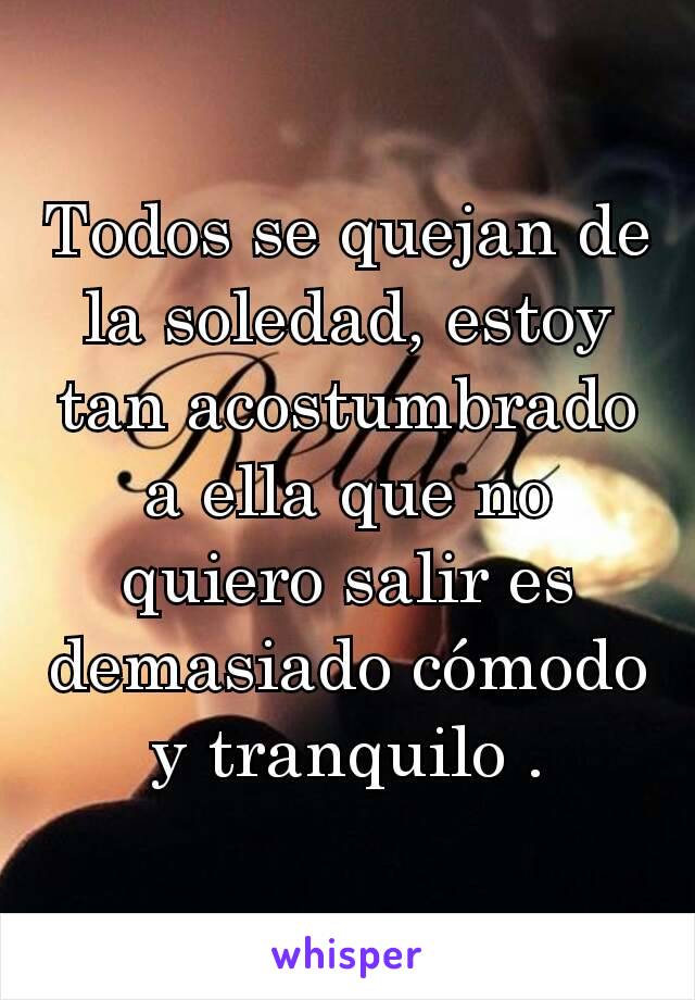 Todos se quejan de la soledad, estoy tan acostumbrado a ella que no quiero salir es demasiado cómodo y tranquilo .