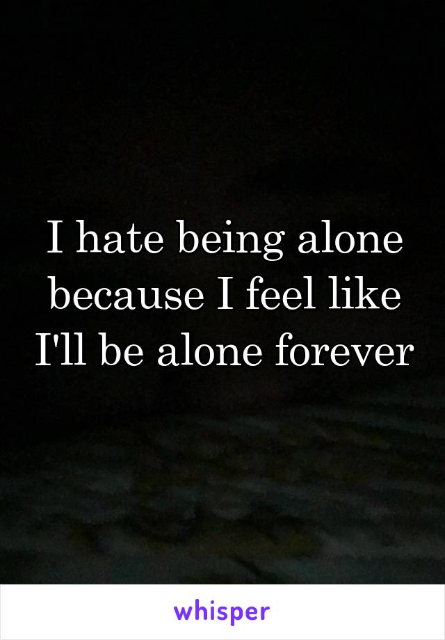 I hate being alone because I feel like I'll be alone forever 