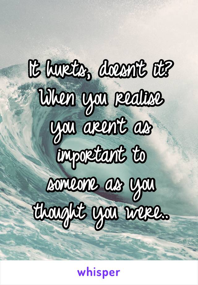 It hurts, doesn't it?
When you realise
you aren't as
important to
someone as you
thought you were..