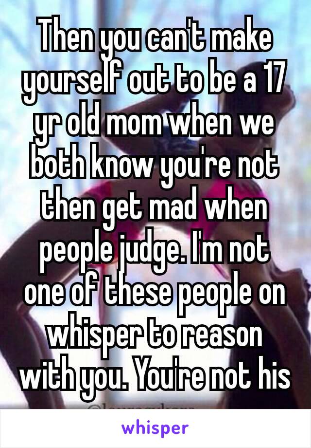 Then you can't make yourself out to be a 17 yr old mom when we both know you're​ not then​ get mad when people judge. I'm not one of these people on whisper to reason with you. You're not his mom. 