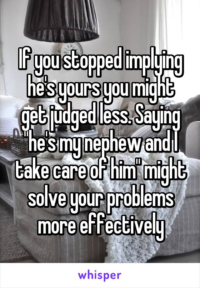 If you stopped implying he's yours you might get judged less. Saying "he's my nephew and I take care of him" might solve your problems more effectively