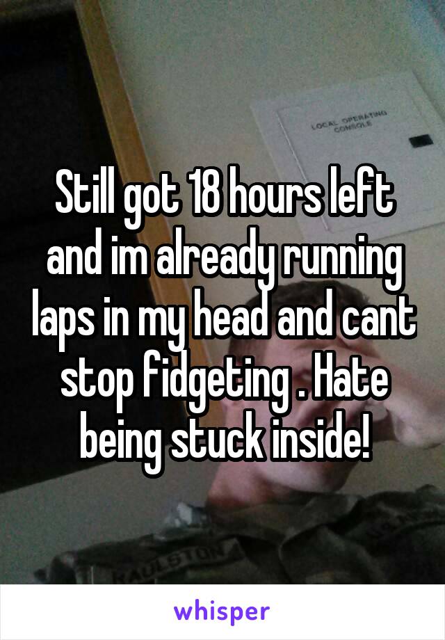 Still got 18 hours left and im already running laps in my head and cant stop fidgeting . Hate being stuck inside!