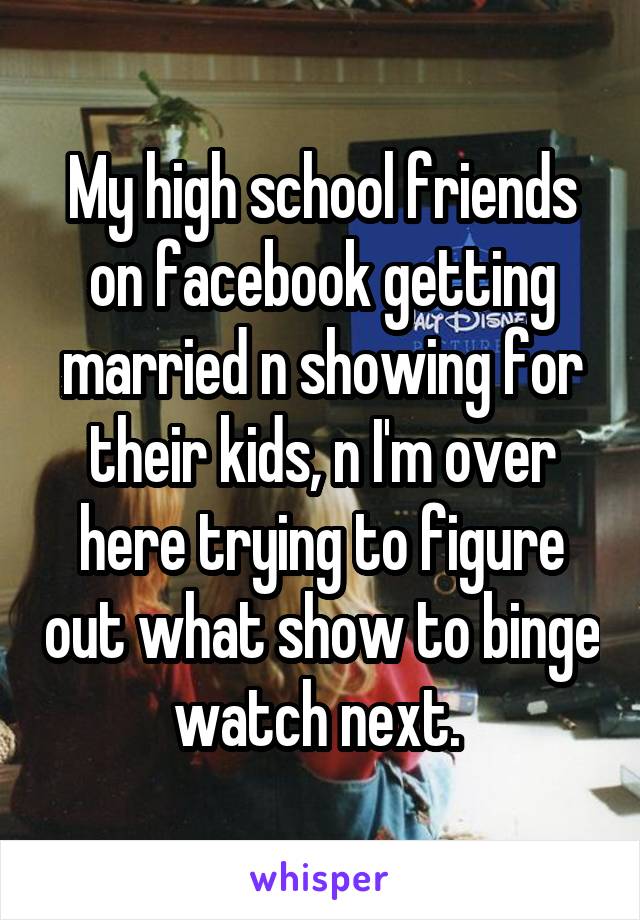 My high school friends on facebook getting married n showing for their kids, n I'm over here trying to figure out what show to binge watch next. 