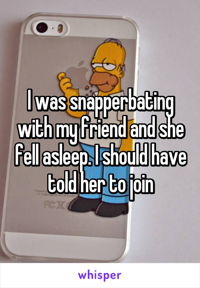 I was snapperbating with my friend and she fell asleep. I should have told her to join