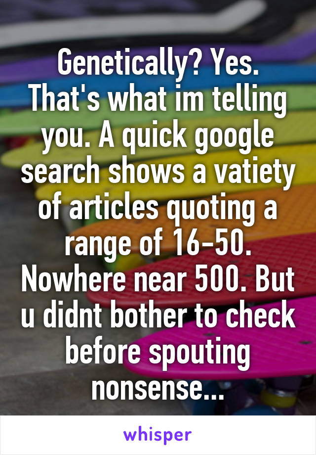 Genetically? Yes. That's what im telling you. A quick google search shows a vatiety of articles quoting a range of 16-50. Nowhere near 500. But u didnt bother to check before spouting nonsense...