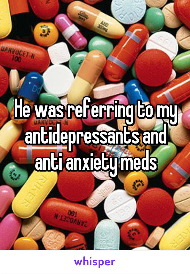 He was referring to my antidepressants and anti anxiety meds