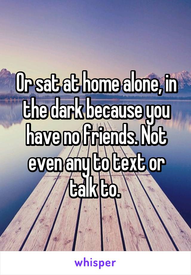 Or sat at home alone, in the dark because you have no friends. Not even any to text or talk to. 
