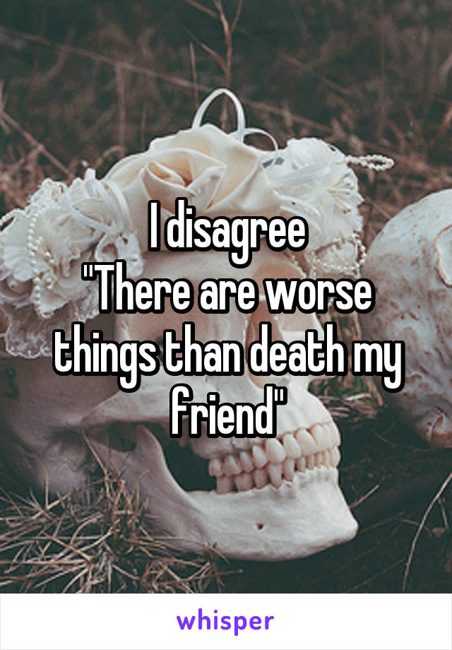 I disagree
"There are worse things than death my friend"