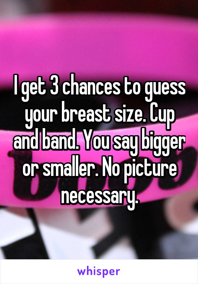 I get 3 chances to guess your breast size. Cup and band. You say bigger or smaller. No picture necessary.