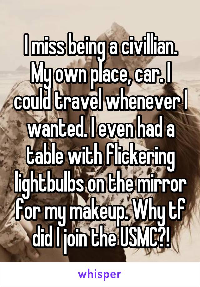 I miss being a civillian. My own place, car. I could travel whenever I wanted. I even had a table with flickering lightbulbs on the mirror for my makeup. Why tf did I join the USMC?!