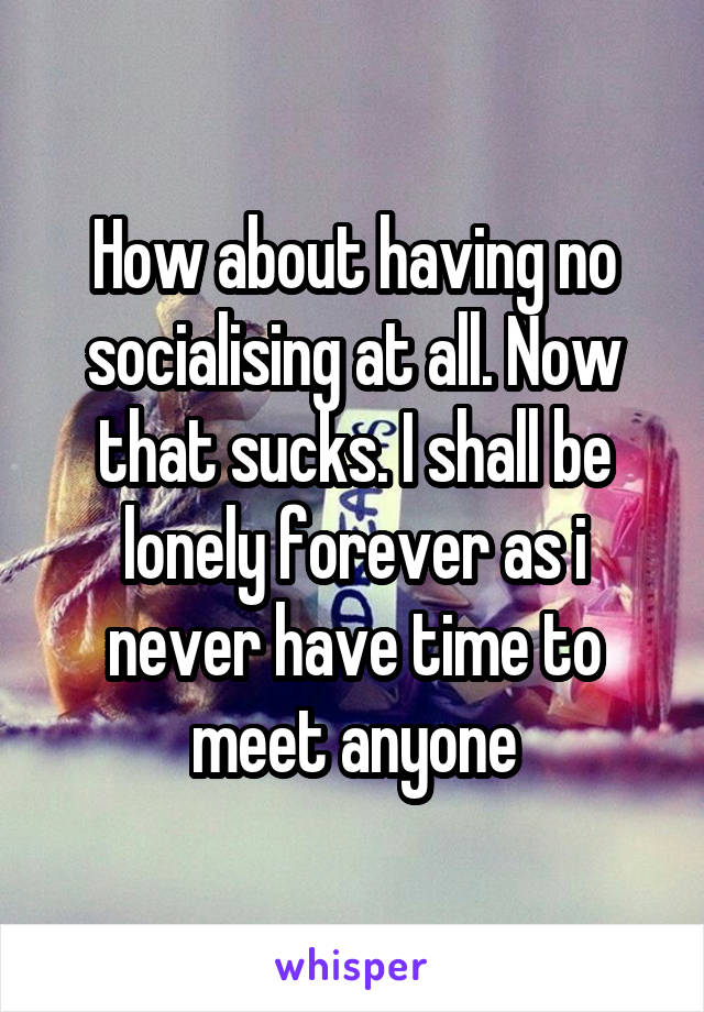 How about having no socialising at all. Now that sucks. I shall be lonely forever as i never have time to meet anyone