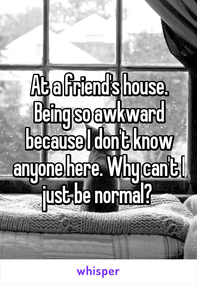 At a friend's house. Being so awkward because I don't know anyone here. Why can't I just be normal? 