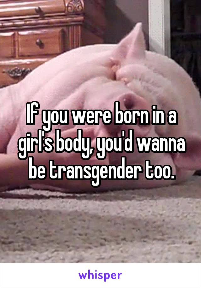 If you were born in a girl's body, you'd wanna be transgender too.