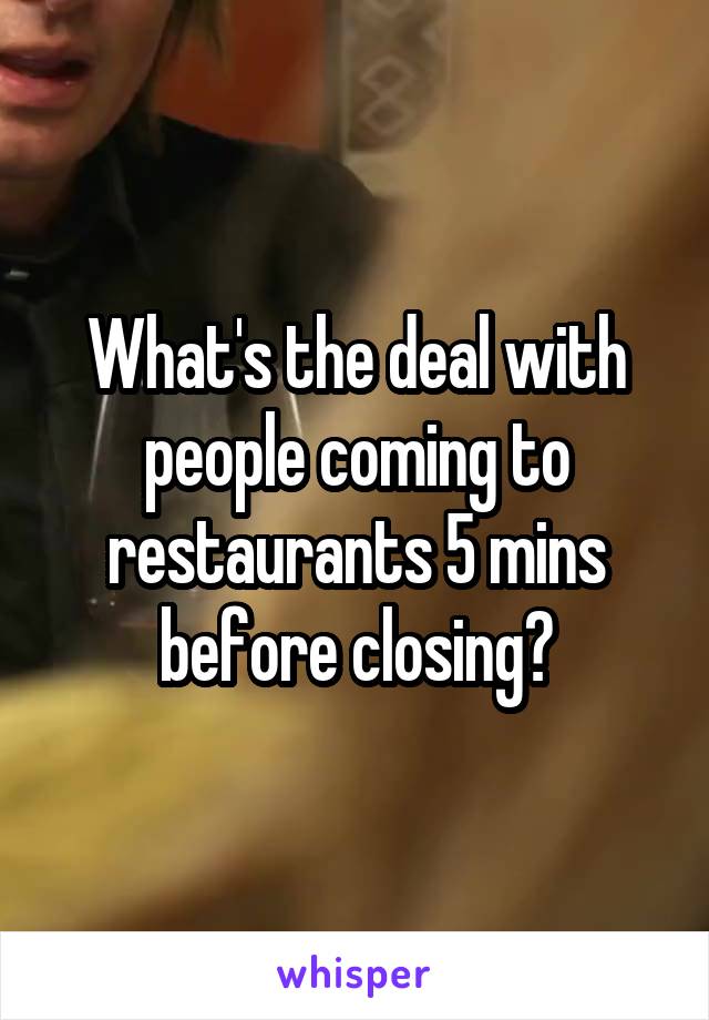 What's the deal with people coming to restaurants 5 mins before closing?