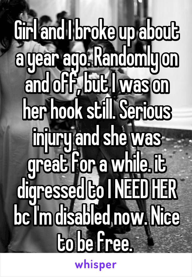 Girl and I broke up about a year ago. Randomly on and off, but I was on her hook still. Serious injury and she was great for a while. it digressed to I NEED HER bc I'm disabled now. Nice to be free. 