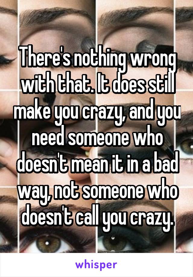 There's nothing wrong with that. It does still make you crazy, and you need someone who doesn't mean it in a bad way, not someone who doesn't call you crazy.