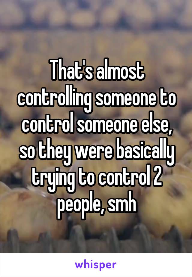 That's almost controlling someone to control someone else, so they were basically trying to control 2 people, smh