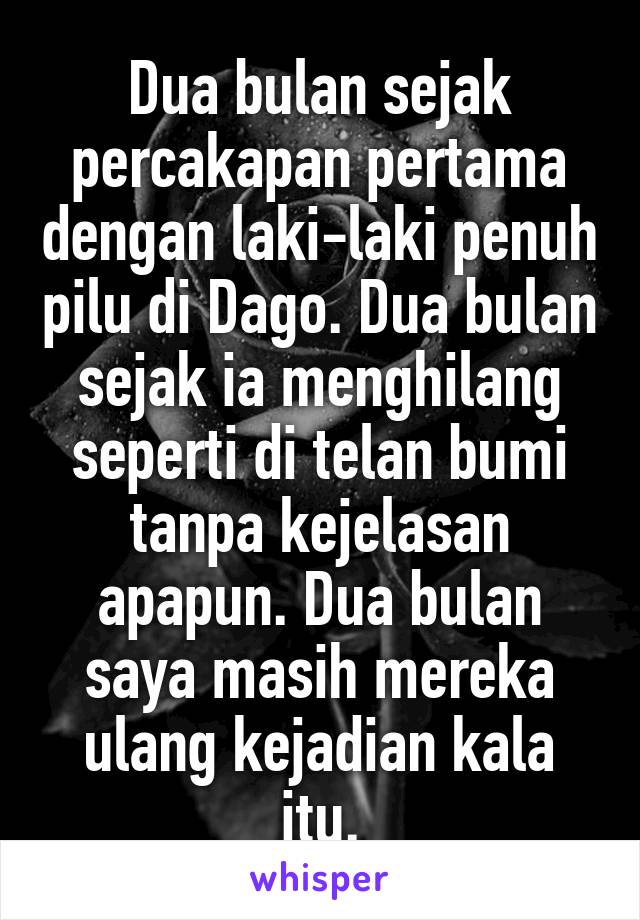 Dua bulan sejak percakapan pertama dengan laki-laki penuh pilu di Dago. Dua bulan sejak ia menghilang seperti di telan bumi tanpa kejelasan apapun. Dua bulan saya masih mereka ulang kejadian kala itu.