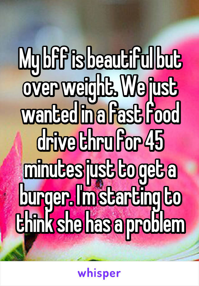 My bff is beautiful but over weight. We just wanted in a fast food drive thru for 45 minutes just to get a burger. I'm starting to think she has a problem