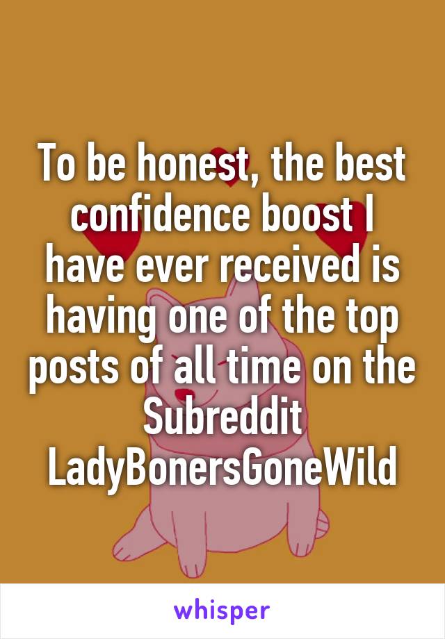 To be honest, the best confidence boost I have ever received is having one of the top posts of all time on the Subreddit LadyBonersGoneWild