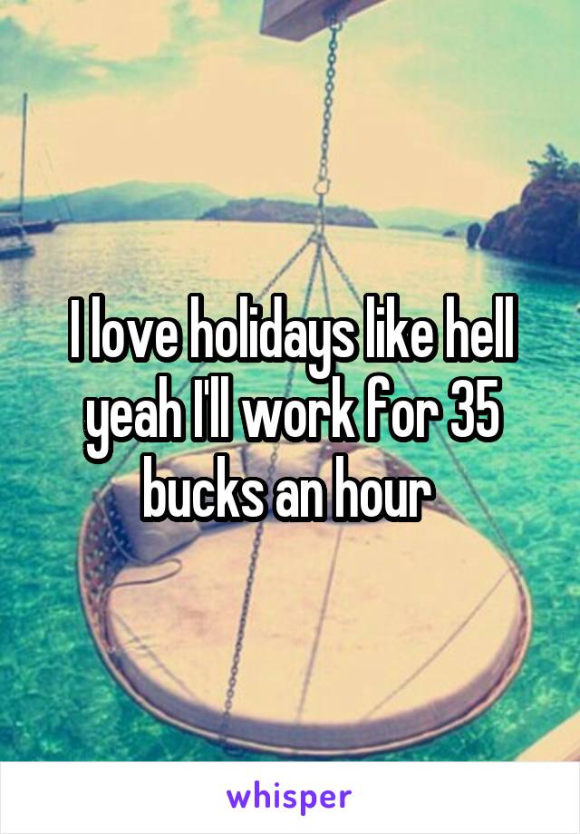 I love holidays like hell yeah I'll work for 35 bucks an hour 