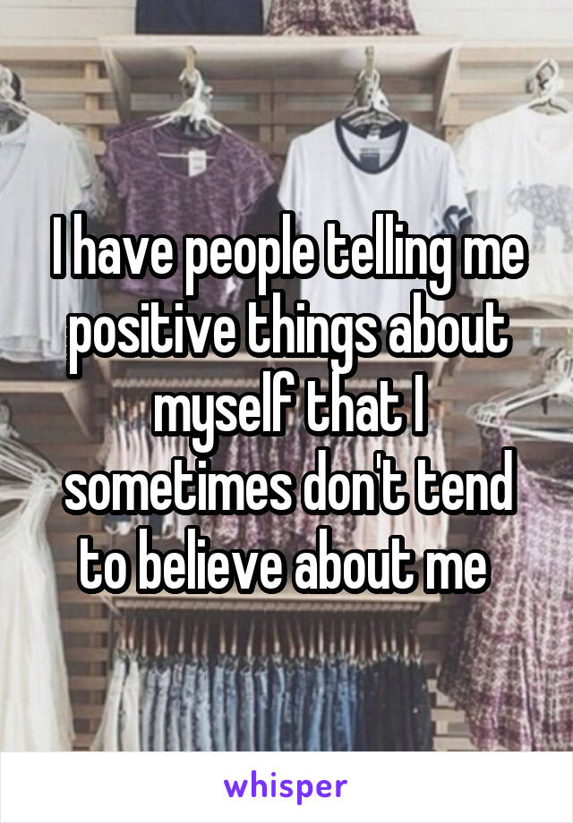 I have people telling me positive things about myself that I sometimes don't tend to believe about me 