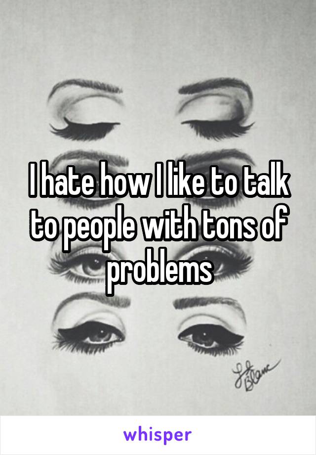 I hate how I like to talk to people with tons of problems