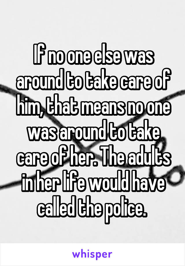 If no one else was around to take care of him, that means no one was around to take care of her. The adults in her life would have called the police. 