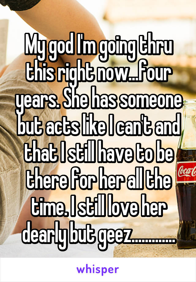 My god I'm going thru this right now...four years. She has someone but acts like I can't and that I still have to be there for her all the time. I still love her dearly but geez.............