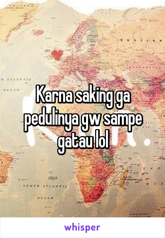 Karna saking ga pedulinya gw sampe gatau lol