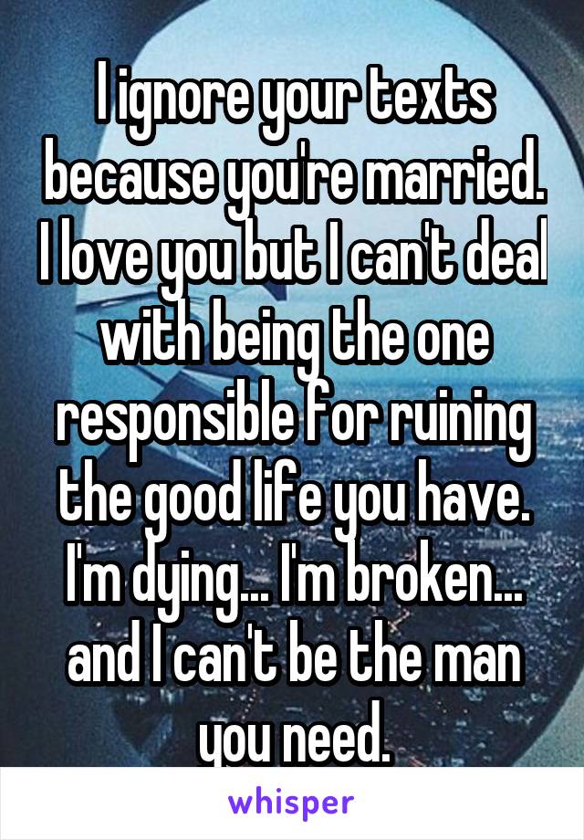 I ignore your texts because you're married. I love you but I can't deal with being the one responsible for ruining the good life you have. I'm dying... I'm broken... and I can't be the man you need.