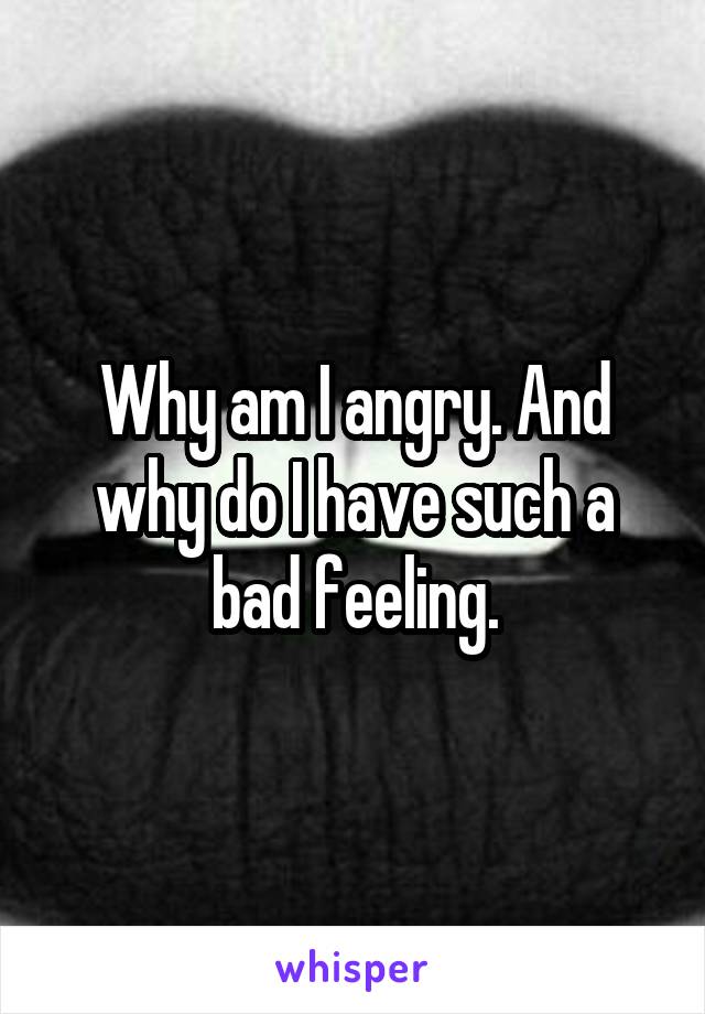 Why am I angry. And why do I have such a bad feeling.