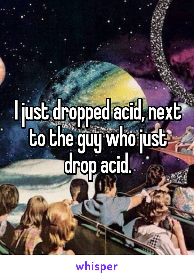 I just dropped acid, next to the guy who just drop acid.