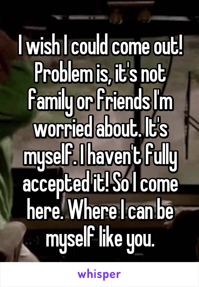 I wish I could come out! Problem is, it's not family or friends I'm worried about. It's myself. I haven't fully accepted it! So I come here. Where I can be myself like you.